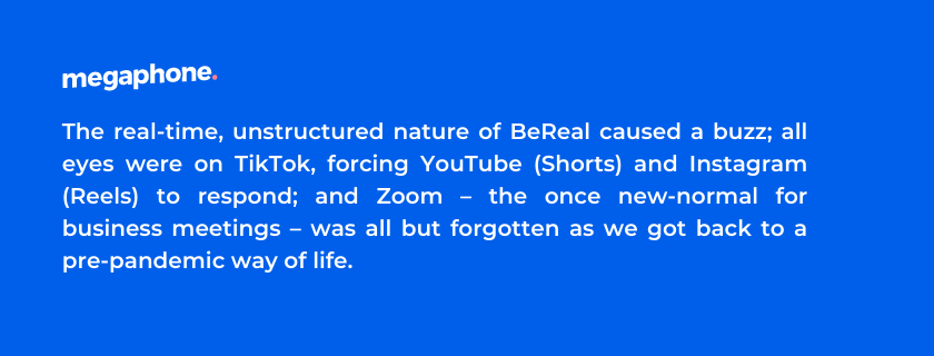 The real-time, unstructured nature of BeReal caused a buzz; all eyes were on TikTok, forcing YouTube (Shorts) and Instagram (Reels) to respond; and Zoom – the once new-normal for business meetings – was all but forgotten as we got back to a pre-pandemic way of life.